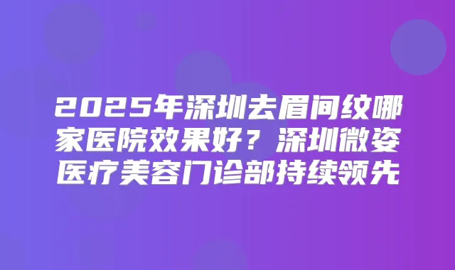 2025年深圳去眉间纹哪家医院效果好？深圳微姿医疗美容门诊部持续领先