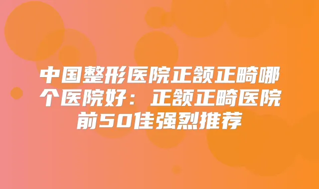 中国整形医院正颔正畸哪个医院好：正颔正畸医院前50佳强烈推荐