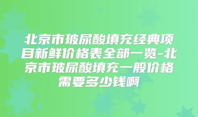 北京市玻尿酸填充经典项目新鲜价格表全部一览-北京市玻尿酸填充一般价格需要多少钱啊