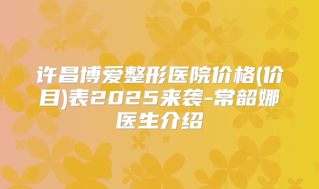 许昌博爱整形医院价格(价目)表2025来袭-常韶娜医生介绍