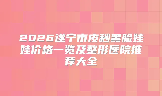 2026遂宁市皮秒黑脸娃娃价格一览及整形医院推荐大全