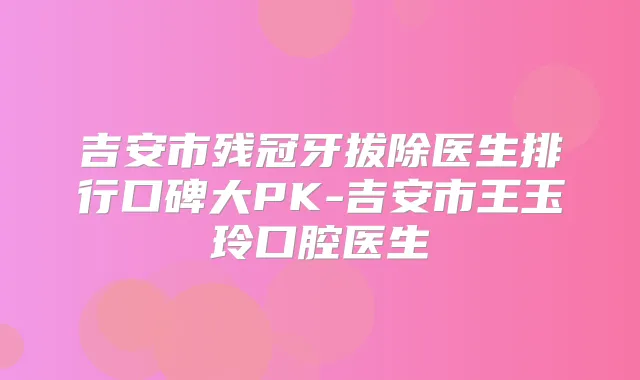 吉安市残冠牙拔除医生排行口碑大PK-吉安市王玉玲口腔医生