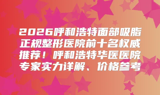 2026呼和浩特面部吸脂正规整形医院前十名推荐！呼和浩特华医医院专家实力详解、价格参考