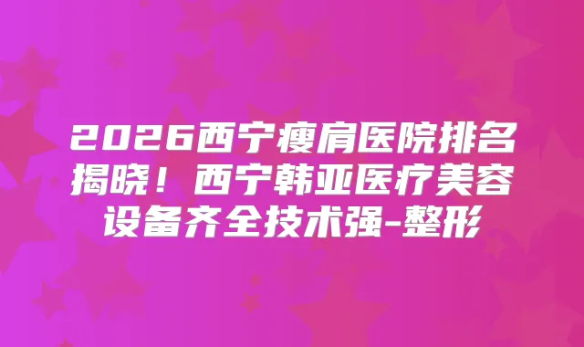 2026西宁瘦肩医院排名揭晓！西宁韩亚医疗美容设备齐全技术强-整形