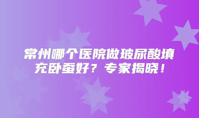 常州哪个医院做玻尿酸填充卧蚕好？专家揭晓！