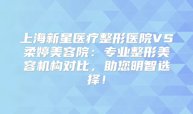 上海新星医疗整形医院VS柔婷美容院:专业整形美容机构对比,助您明智选择!