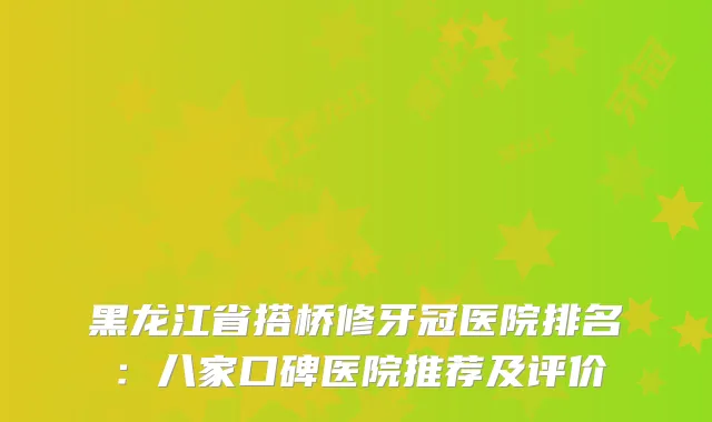黑龙江省搭桥修牙冠医院排名:八家口碑医院推荐及评价