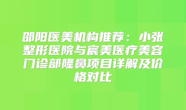 邵阳医美机构推荐：小张整形医院与宸美医疗美容门诊部隆鼻项目详解及价格对比