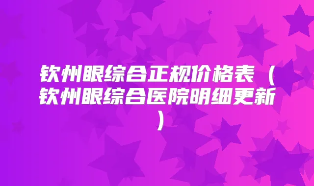 钦州眼综合正规价格表(钦州眼综合医院明细更新)