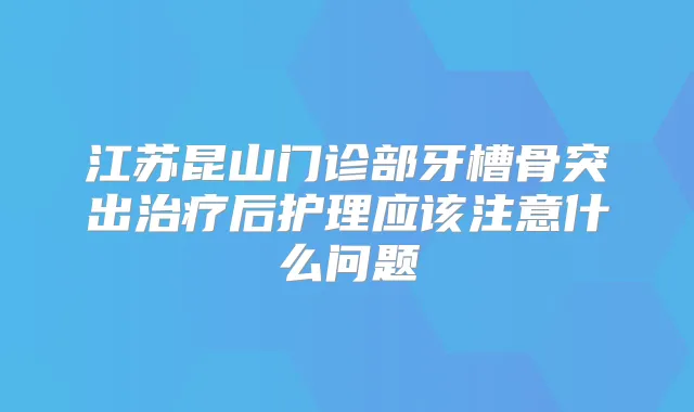 江苏昆山门诊部牙槽骨突出后护理应该注意什么问题