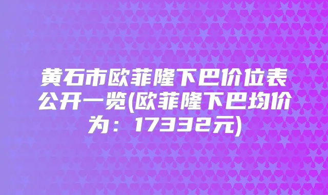 黄石市欧菲隆下巴价位表公开一览(欧菲隆下巴均价为：17332元)