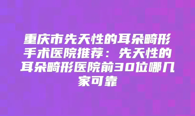 重庆市先天性的耳朵畸形手术医院推荐：先天性的耳朵畸形医院前30位哪几家可靠