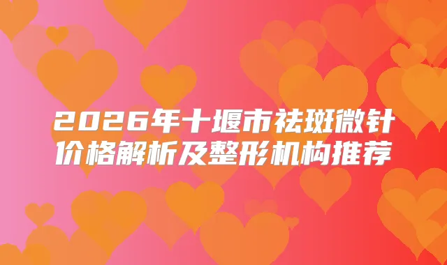 2026年十堰市祛斑微针价格解析及整形机构推荐