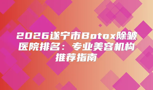 2026遂宁市Botox除皱医院排名：专业美容机构推荐指南