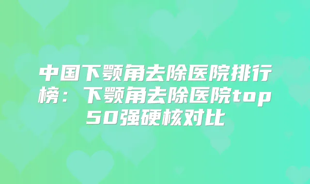 中国下颚角去除医院排行榜：下颚角去除医院top50强硬核对比