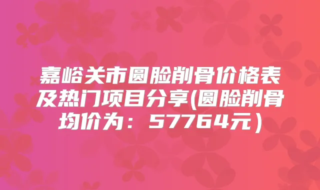 嘉峪关市圆脸削骨价格表及热门项目分享(圆脸削骨均价为:57764元)