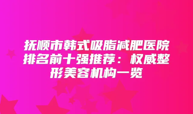 抚顺市韩式吸脂减肥医院排名前十强推荐：整形美容机构一览