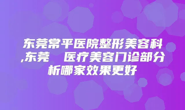 东莞常平医院整形美容科,东莞媄媄医疗美容门诊部分析哪家效果更好
