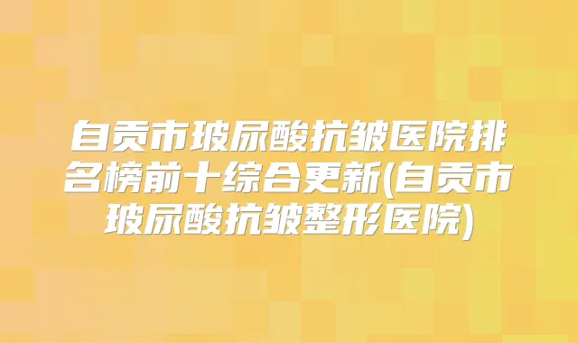 自贡市玻尿酸抗皱医院排名榜前十综合更新(自贡市玻尿酸抗皱整形医院)
