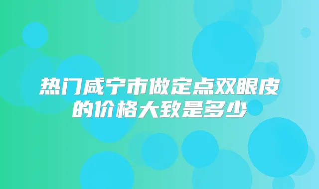 热门咸宁市做定点双眼皮的价格大致是多少