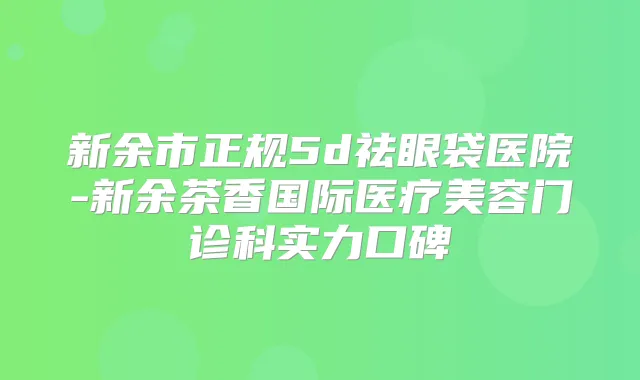 新余市正规5d祛眼袋医院-新余茶香国际医疗美容门诊科实力口碑