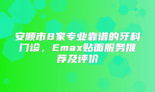 安顺市8家专业靠谱的牙科门诊,Emax贴面服务推荐及评价
