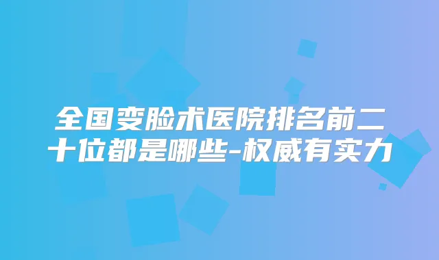 全国变脸术医院排名前二十位都是哪些-有实力
