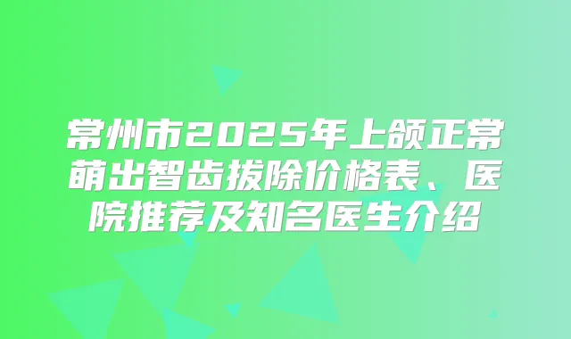 常州市2025年上颌正常萌出智齿拔除价格表、医院推荐及知名医生介绍