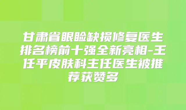 甘肃省眼睑缺损修复医生排名榜前十强全新亮相-王任平皮肤科主任医生被推荐获赞多
