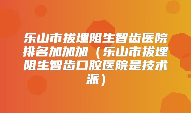 乐山市拔埋阻生智齿医院排名加加加（乐山市拔埋阻生智齿口腔医院是技术派）