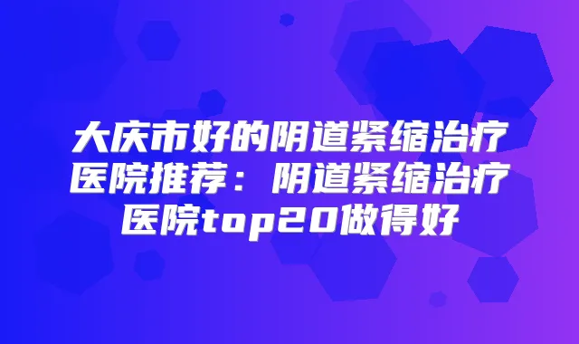 大庆市好的阴道紧缩医院推荐:阴道紧缩医院top20做得好