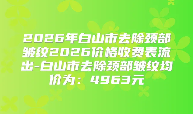 2026年白山市去除颈部皱纹2026价格收费表流出-白山市去除颈部皱纹均价为:4963元
