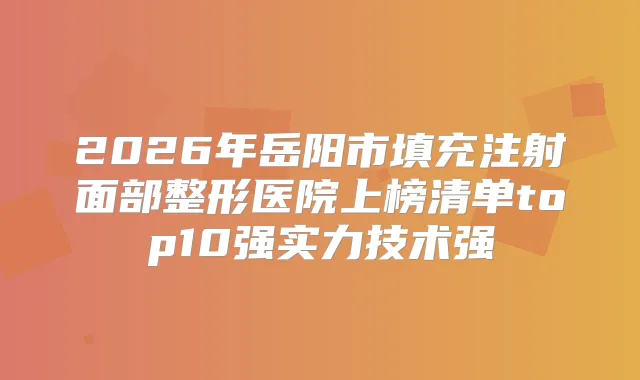 2026年岳阳市填充注射面部整形医院上榜清单top10强实力技术强
