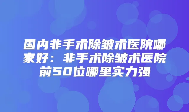 国内非手术除皱术医院哪家好：非手术除皱术医院前50位哪里实力强