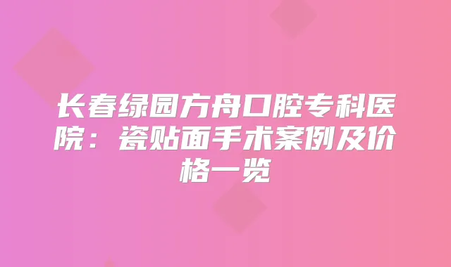 长春绿园方舟口腔专科医院：瓷贴面手术案例及价格一览