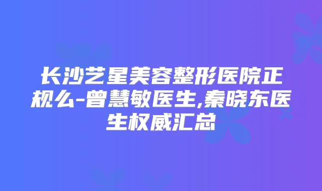 长沙艺星美容整形医院正规么-曾慧敏医生,秦晓东医生汇总