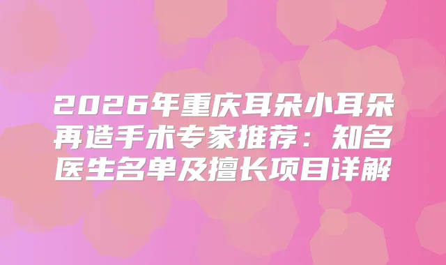 2026年重庆耳朵小耳朵再造手术专家推荐：知名医生名单及擅长项目详解