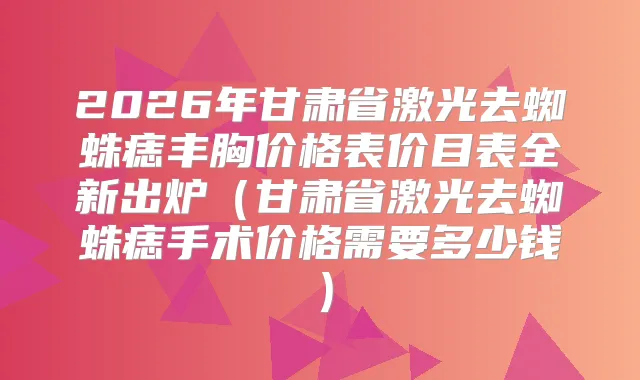 2026年甘肃省激光去蜘蛛痣丰胸价格表价目表全新出炉（甘肃省激光去蜘蛛痣手术价格需要多少钱）