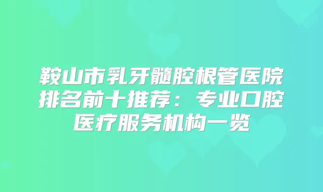 鞍山市乳牙髓腔根管医院排名前十推荐：专业口腔医疗服务机构一览