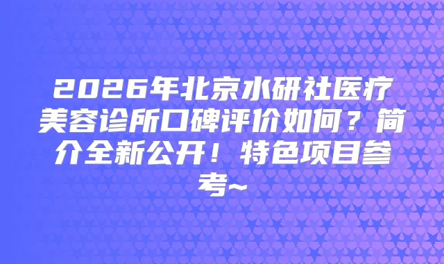 2026年北京水研社医疗美容诊所口碑评价如何？简介全新公开！特色项目参考~