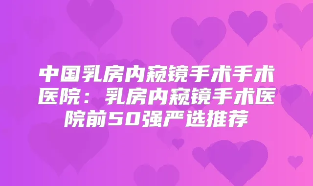 中国乳房内窥镜手术手术医院：乳房内窥镜手术医院前50强严选推荐