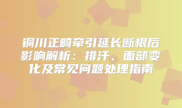 铜川正畸牵引延长断根后影响解析:排汗、面部变化及常见问题处理指南