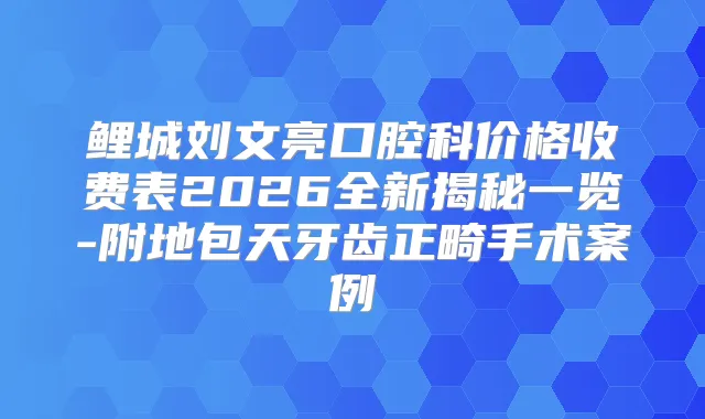 鲤城刘文亮口腔科价格收费表2026全新揭秘一览-附地包天牙齿正畸手术案例