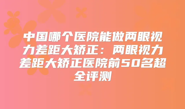 中国哪个医院能做两眼视力差距大矫正:两眼视力差距大矫正医院前50名超全评测