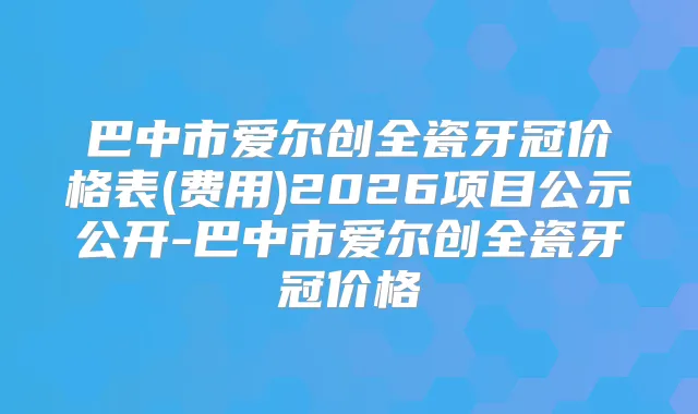 巴中市爱尔创全瓷牙冠价格表(费用)2026项目公示公开-巴中市爱尔创全瓷牙冠价格