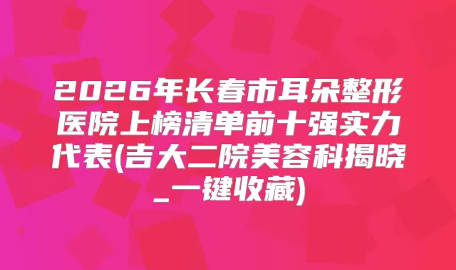 2026年长春市耳朵整形医院上榜清单前十强实力代表(吉大二院美容科揭晓_一键收藏)
