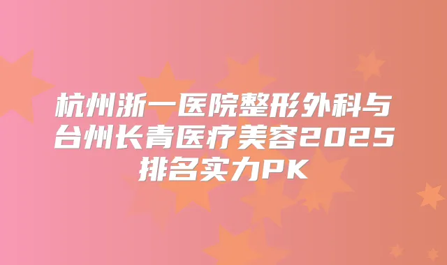 杭州浙一医院整形外科与台州长青医疗美容2025排名实力PK