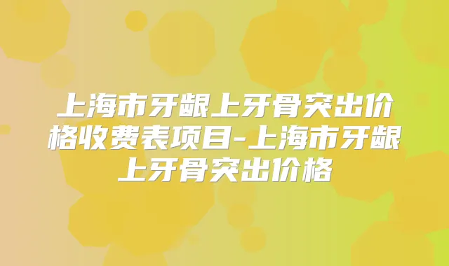 上海市牙龈上牙骨突出价格收费表项目-上海市牙龈上牙骨突出价格