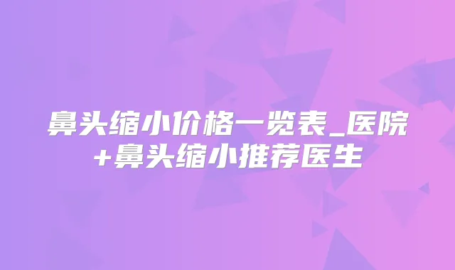 鼻头缩小价格一览表_医院+鼻头缩小推荐医生