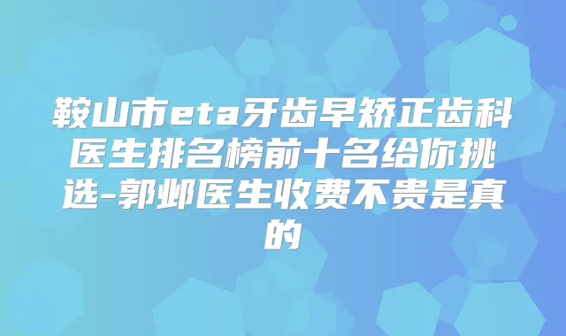 鞍山市eta牙齿早矫正齿科医生排名榜前十名给你挑选-郭邺医生收费不贵是真的